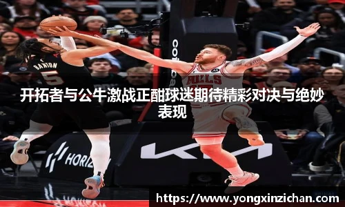 开拓者与公牛激战正酣球迷期待精彩对决与绝妙表现